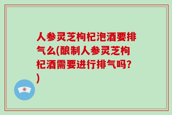 人参灵芝枸杞泡酒要排气么(酿制人参灵芝枸杞酒需要进行排气吗?)