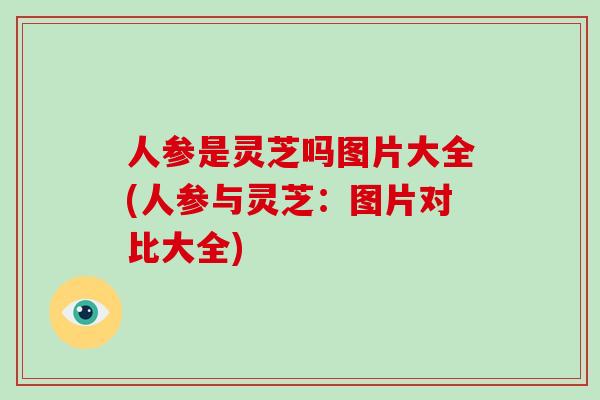 人参是灵芝吗图片大全(人参与灵芝:图片对比大全)