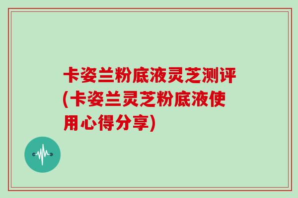 卡姿兰粉底液灵芝测评(卡姿兰灵芝粉底液使用心得分享)
