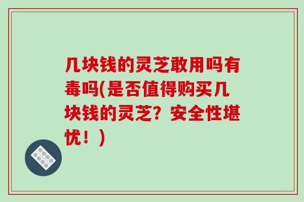 几块钱的灵芝敢用吗有毒吗(是否值得购买几块钱的灵芝?安全性堪忧!)