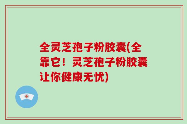 全灵芝孢子粉胶囊(全靠它!灵芝孢子粉胶囊让你健康无忧)