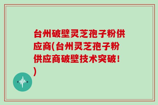 台州破壁灵芝孢子粉供应商(台州灵芝孢子粉供应商破壁技术突破！)