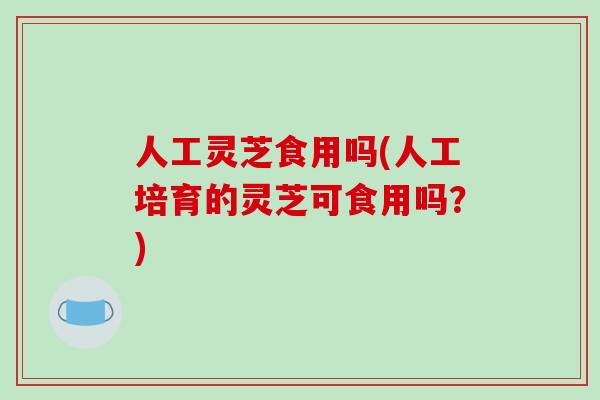 人工灵芝食用吗(人工培育的灵芝可食用吗?)