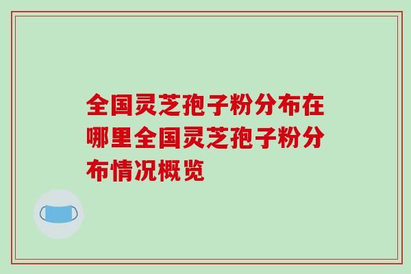 全国灵芝孢子粉分布在哪里全国灵芝孢子粉分布情况概览