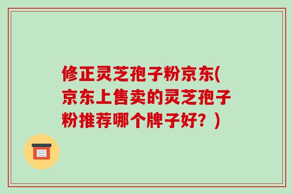 修正灵芝孢子粉京东(京东上售卖的灵芝孢子粉推荐哪个牌子好?)