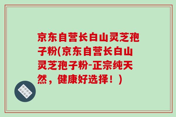 京东自营长白山灵芝孢子粉(京东自营长白山灵芝孢子粉-正宗纯天然，健康好选择！)
