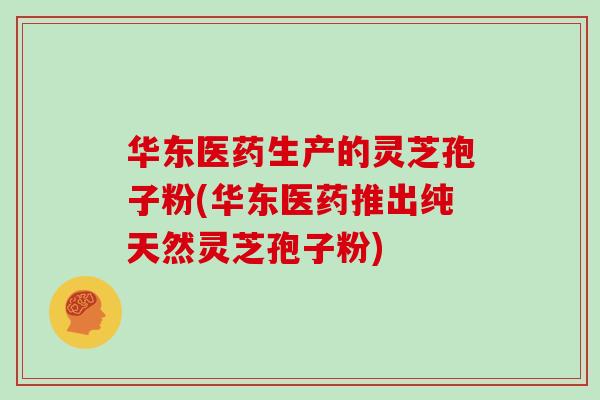 华东医药生产的灵芝孢子粉(华东医药推出纯天然灵芝孢子粉)