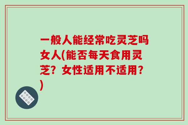 一般人能经常吃灵芝吗女人(能否每天食用灵芝?女性适用不适用?)