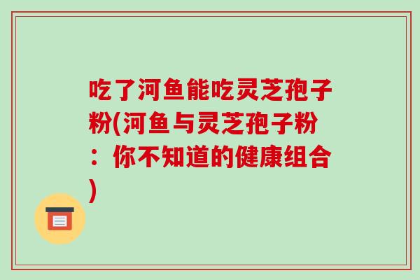 吃了河鱼能吃灵芝孢子粉(河鱼与灵芝孢子粉：你不知道的健康组合)