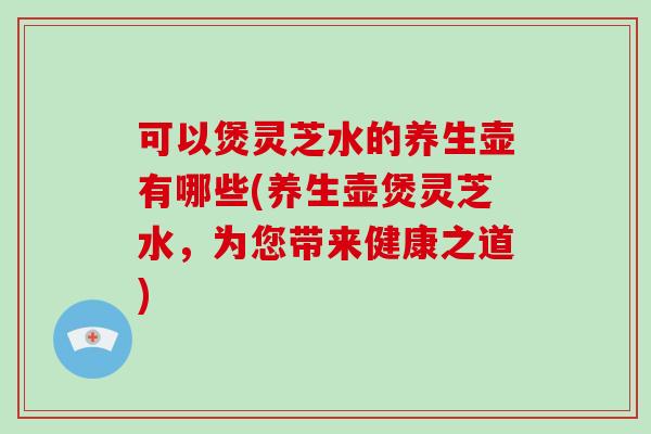 可以煲灵芝水的养生壶有哪些(养生壶煲灵芝水,为您带来健康之道)