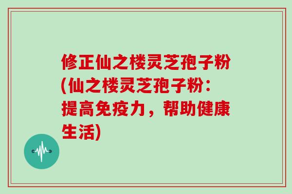 修正仙之楼灵芝孢子粉(仙之楼灵芝孢子粉:提高免疫力,帮助健康生活)