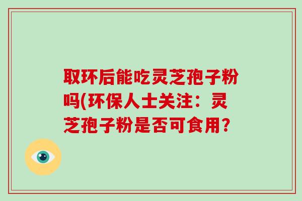 取环后能吃灵芝孢子粉吗(环保人士关注:灵芝孢子粉是否可食用?