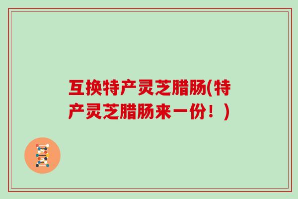 互换特产灵芝腊肠(特产灵芝腊肠来一份!)