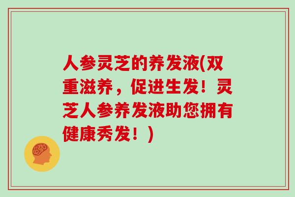 人参灵芝的养发液(双重滋养，促进生发！灵芝人参养发液助您拥有健康秀发！)