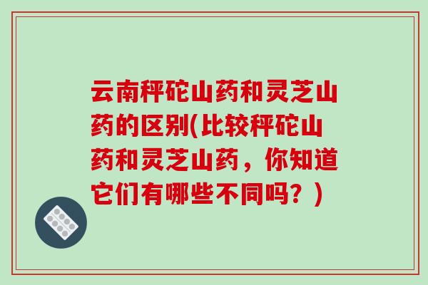 云南秤砣山药和灵芝山药的区别(比较秤砣山药和灵芝山药，你知道它们有哪些不同吗？)