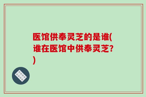 医馆供奉灵芝的是谁(谁在医馆中供奉灵芝?)