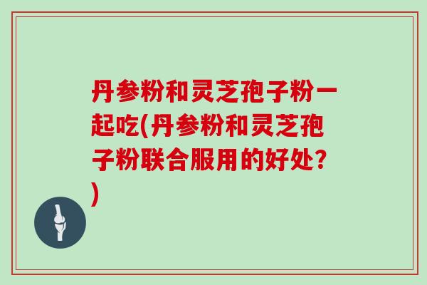 丹参粉和灵芝孢子粉一起吃(丹参粉和灵芝孢子粉联合服用的好处?)
