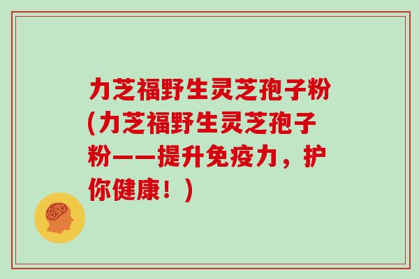 力芝福野生灵芝孢子粉(力芝福野生灵芝孢子粉——提升免疫力,护你健康!)