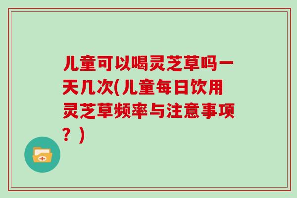 儿童可以喝灵芝草吗一天几次(儿童每日饮用灵芝草频率与注意事项？)