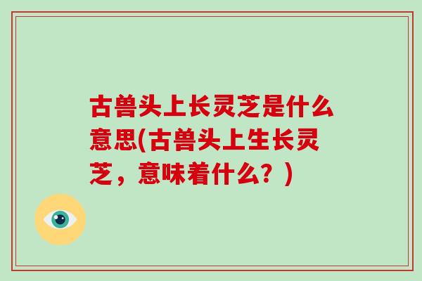 古兽头上长灵芝是什么意思(古兽头上生长灵芝,意味着什么?)