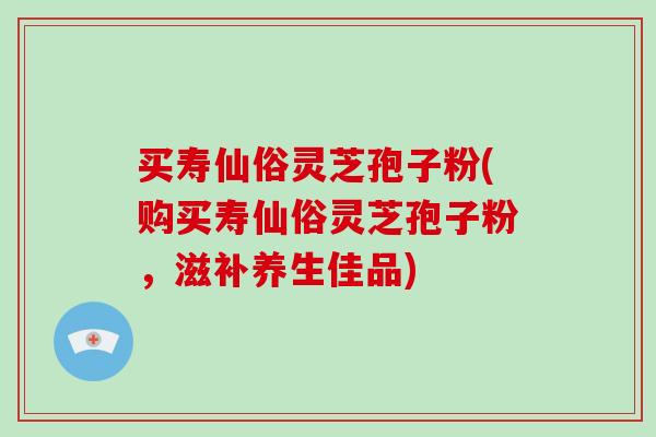 买寿仙俗灵芝孢子粉(购买寿仙俗灵芝孢子粉，滋补养生佳品)