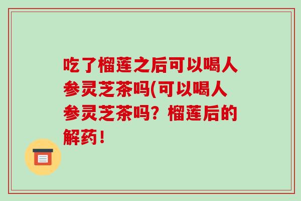 吃了榴莲之后可以喝人参灵芝茶吗(可以喝人参灵芝茶吗?榴莲后的解药!