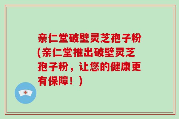 亲仁堂破壁灵芝孢子粉(亲仁堂推出破壁灵芝孢子粉，让您的健康更有保障！)