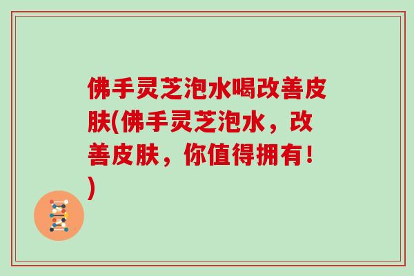 佛手灵芝泡水喝改善皮肤(佛手灵芝泡水,改善皮肤,你值得拥有!)