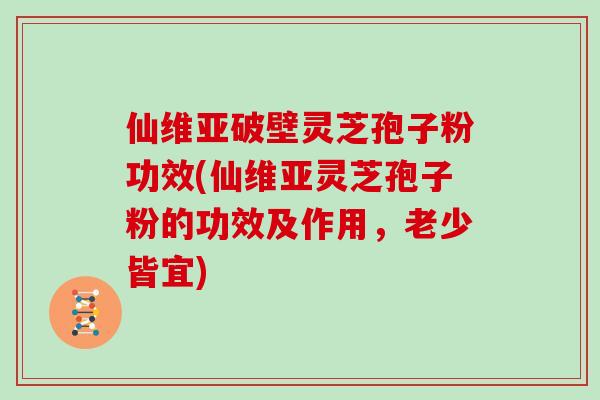 仙维亚破壁灵芝孢子粉功效(仙维亚灵芝孢子粉的功效及作用,老少皆宜)