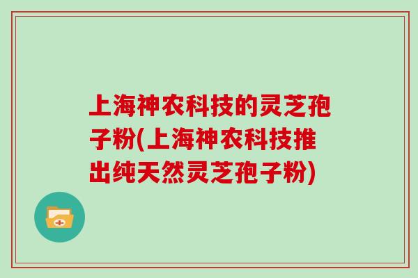 上海神农科技的灵芝孢子粉(上海神农科技推出纯天然灵芝孢子粉)