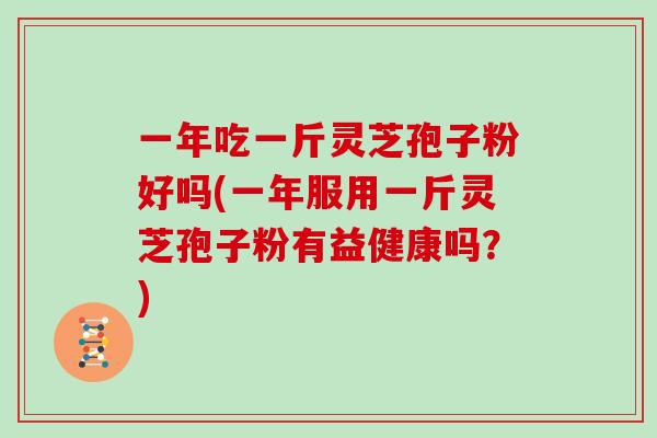 一年吃一斤灵芝孢子粉好吗(一年服用一斤灵芝孢子粉有益健康吗?)
