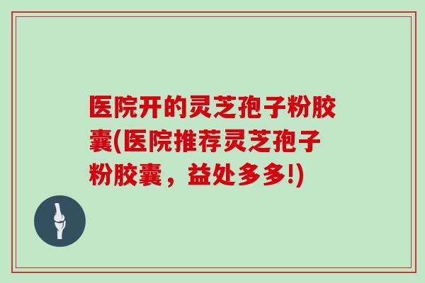 医院开的灵芝孢子粉胶囊(医院推荐灵芝孢子粉胶囊,益处多多!)