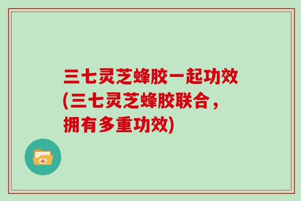 三七灵芝蜂胶一起功效(三七灵芝蜂胶联合,拥有多重功效)