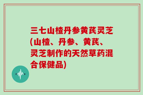 三七山楂丹参黄芪灵芝(山楂、丹参、黄芪、灵芝制作的天然草药混合保健品)