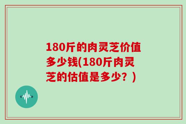 180斤的肉灵芝价值多少钱(180斤肉灵芝的估值是多少?)