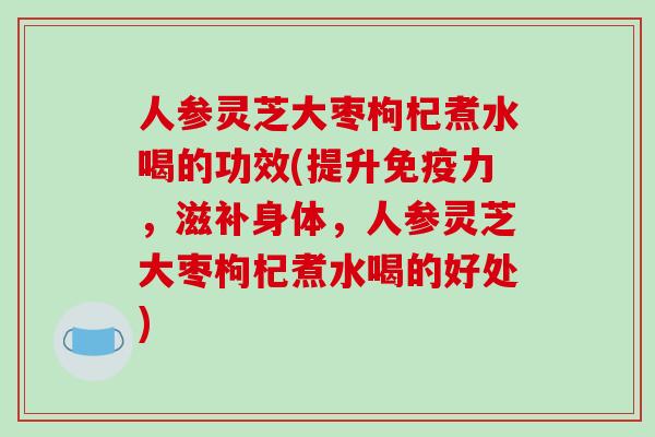人参灵芝大枣枸杞煮水喝的功效(提升免疫力,滋补身体,人参灵芝大枣枸杞煮水喝的好处)