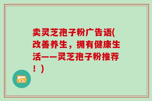 卖灵芝孢子粉广告语(改善养生，拥有健康生活——灵芝孢子粉推荐！)