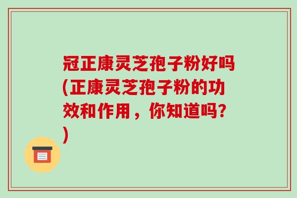 冠正康灵芝孢子粉好吗(正康灵芝孢子粉的功效和作用,你知道吗?)