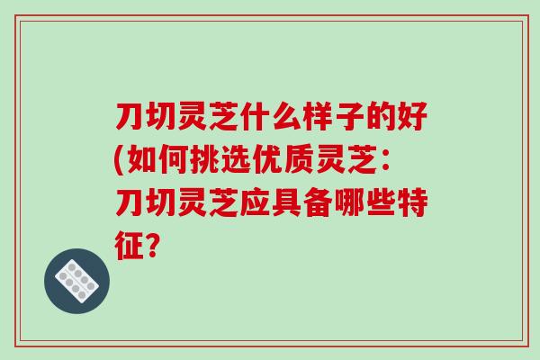 刀切灵芝什么样子的好(如何挑选优质灵芝:刀切灵芝应具备哪些特征?