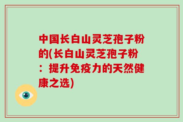 中国长白山灵芝孢子粉的(长白山灵芝孢子粉:提升免疫力的天然健康之选)