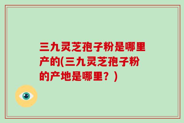 三九灵芝孢子粉是哪里产的(三九灵芝孢子粉的产地是哪里?)