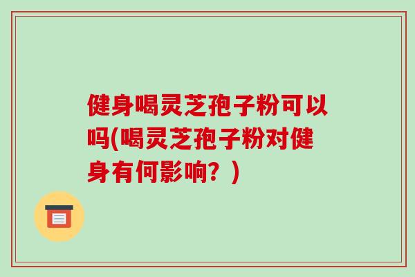 健身喝灵芝孢子粉可以吗(喝灵芝孢子粉对健身有何影响?)
