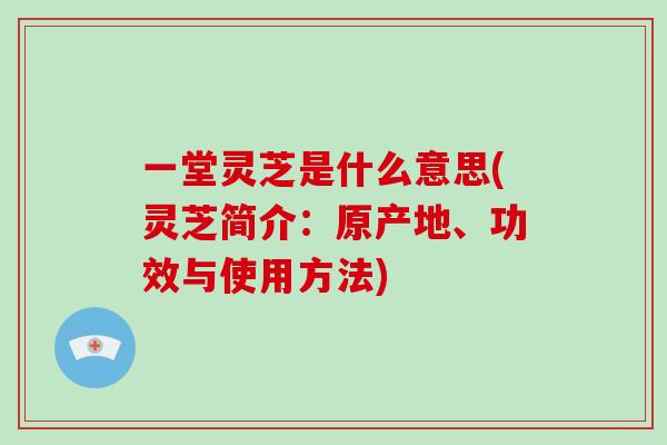 一堂灵芝是什么意思(灵芝简介:原产地、功效与使用方法)