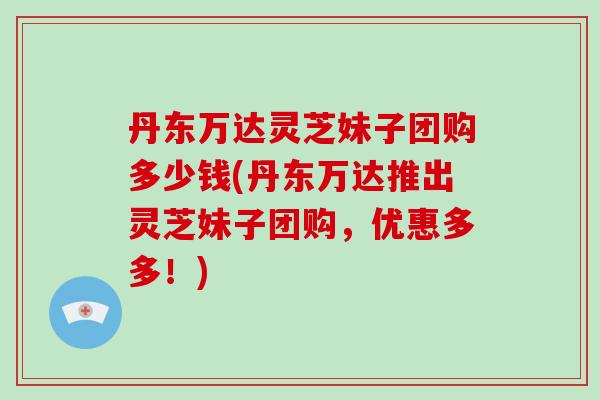 丹东万达灵芝妹子团购多少钱(丹东万达推出灵芝妹子团购,优惠多多!)