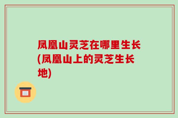 凤凰山灵芝在哪里生长(凤凰山上的灵芝生长地)