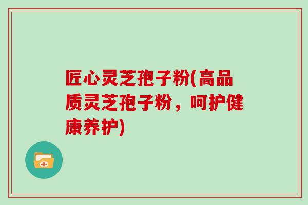 匠心灵芝孢子粉(高品质灵芝孢子粉,呵护健康养护)