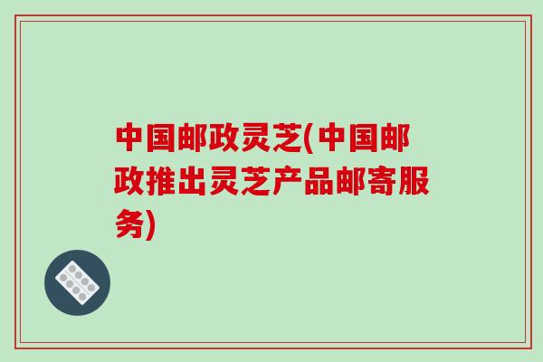 中国邮政灵芝(中国邮政推出灵芝产品邮寄服务)