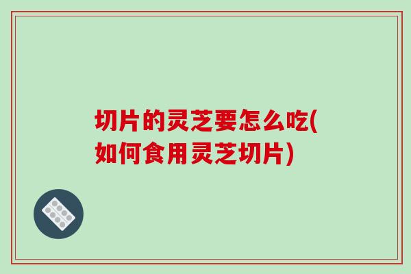 切片的灵芝要怎么吃(如何食用灵芝切片)