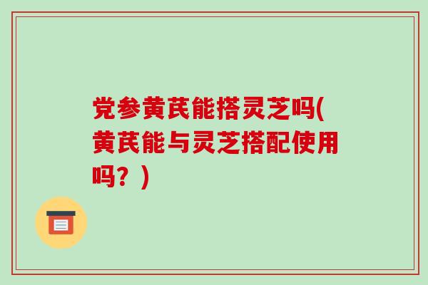 党参黄芪能搭灵芝吗(黄芪能与灵芝搭配使用吗?)