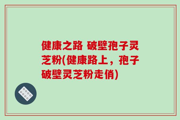 健康之路 破壁孢子灵芝粉(健康路上,孢子破壁灵芝粉走俏)